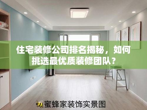 住宅装修公司排名揭秘，如何挑选最优质装修团队？