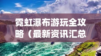 霓虹瀑布游玩全攻略（最新资讯汇总）