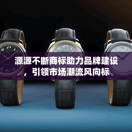 源源不断商标助力品牌建设，引领市场潮流风向标